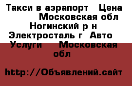 Такси в аэрапорт › Цена ­ 1 500 - Московская обл., Ногинский р-н, Электросталь г. Авто » Услуги   . Московская обл.